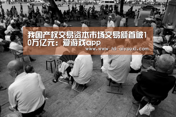 我国产权交易资本市场交易额首破10万亿元:爱游戏app(图1) 爱游戏app