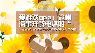 爱游戏app:沧州海事开辟电煤船“绿色通道”(图3) 爱游戏app